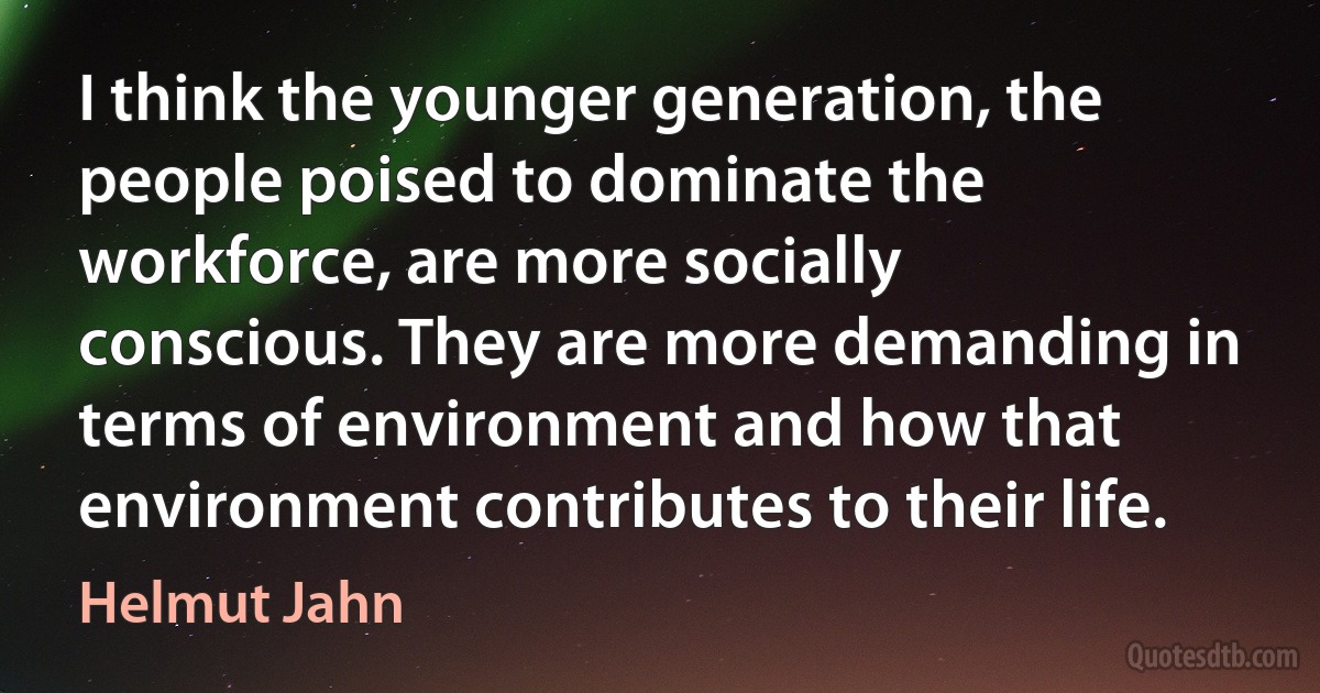 I think the younger generation, the people poised to dominate the workforce, are more socially conscious. They are more demanding in terms of environment and how that environment contributes to their life. (Helmut Jahn)