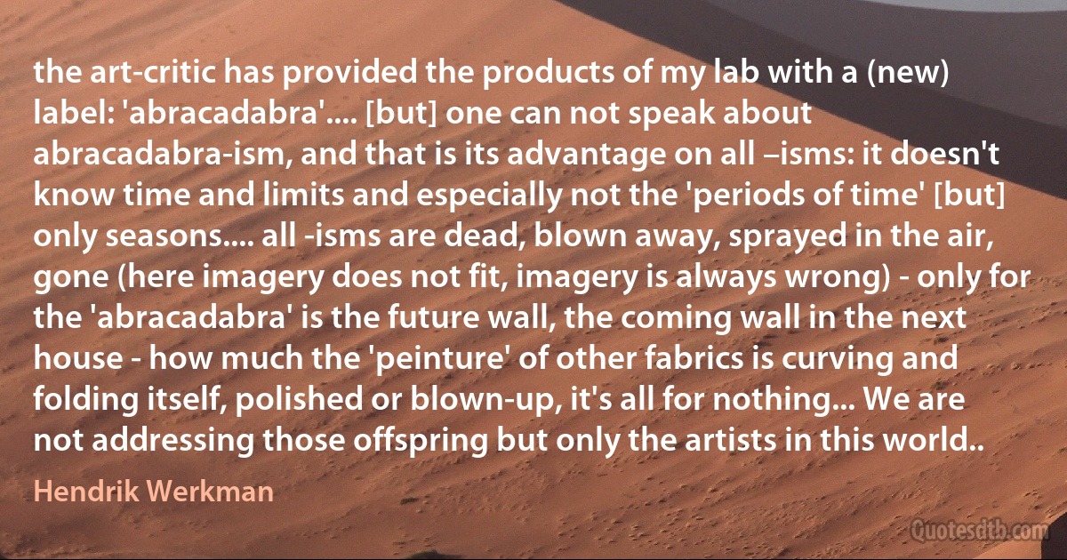 the art-critic has provided the products of my lab with a (new) label: 'abracadabra'.... [but] one can not speak about abracadabra-ism, and that is its advantage on all –isms: it doesn't know time and limits and especially not the 'periods of time' [but] only seasons.... all -isms are dead, blown away, sprayed in the air, gone (here imagery does not fit, imagery is always wrong) - only for the 'abracadabra' is the future wall, the coming wall in the next house - how much the 'peinture' of other fabrics is curving and folding itself, polished or blown-up, it's all for nothing... We are not addressing those offspring but only the artists in this world.. (Hendrik Werkman)