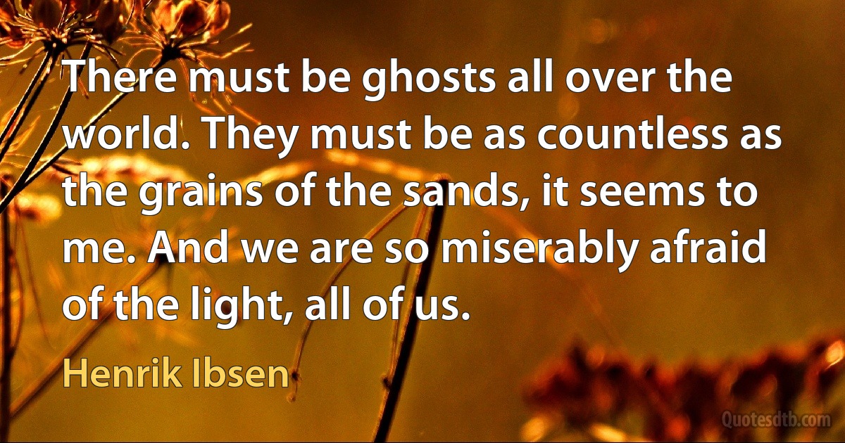 There must be ghosts all over the world. They must be as countless as the grains of the sands, it seems to me. And we are so miserably afraid of the light, all of us. (Henrik Ibsen)