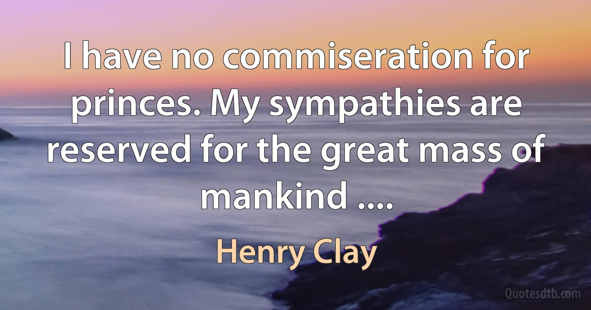 I have no commiseration for princes. My sympathies are reserved for the great mass of mankind .... (Henry Clay)