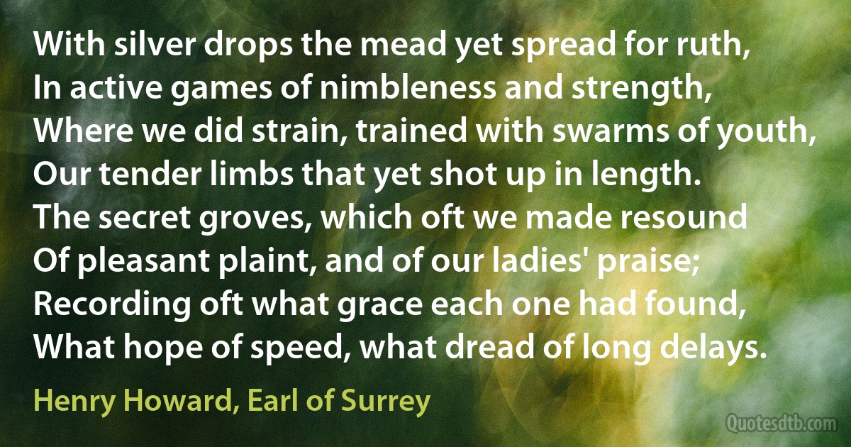 With silver drops the mead yet spread for ruth,
In active games of nimbleness and strength,
Where we did strain, trained with swarms of youth,
Our tender limbs that yet shot up in length.
The secret groves, which oft we made resound
Of pleasant plaint, and of our ladies' praise;
Recording oft what grace each one had found,
What hope of speed, what dread of long delays. (Henry Howard, Earl of Surrey)