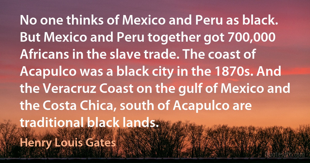 No one thinks of Mexico and Peru as black. But Mexico and Peru together got 700,000 Africans in the slave trade. The coast of Acapulco was a black city in the 1870s. And the Veracruz Coast on the gulf of Mexico and the Costa Chica, south of Acapulco are traditional black lands. (Henry Louis Gates)