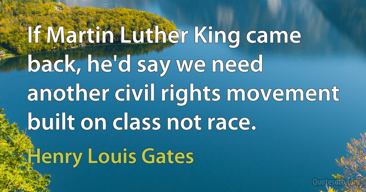 If Martin Luther King came back, he'd say we need another civil rights movement built on class not race. (Henry Louis Gates)