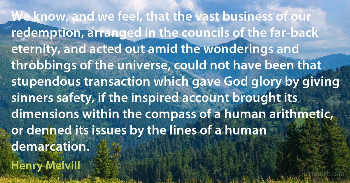 We know, and we feel, that the vast business of our redemption, arranged in the councils of the far-back eternity, and acted out amid the wonderings and throbbings of the universe, could not have been that stupendous transaction which gave God glory by giving sinners safety, if the inspired account brought its dimensions within the compass of a human arithmetic, or denned its issues by the lines of a human demarcation. (Henry Melvill)