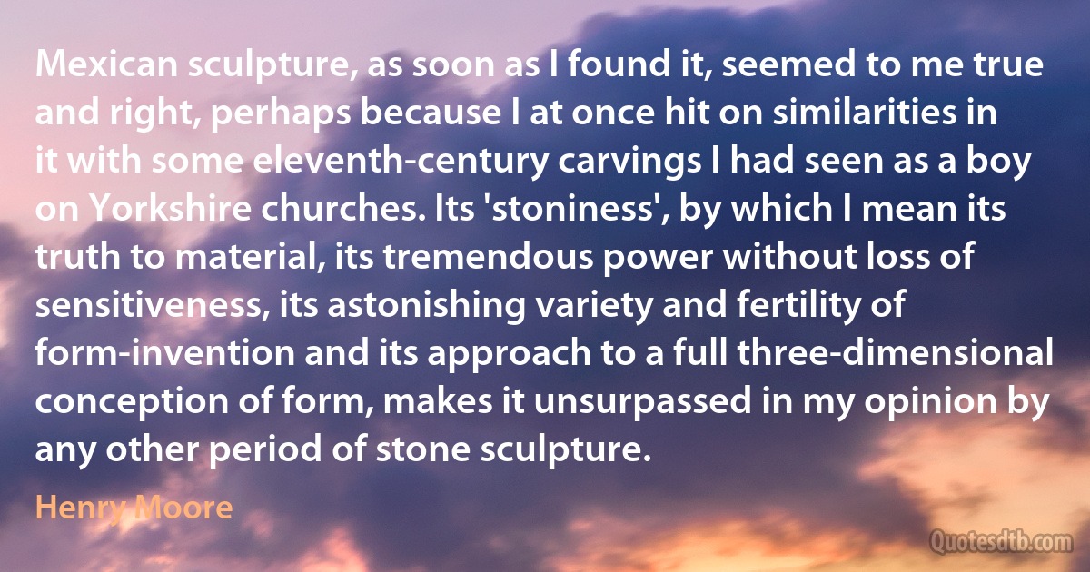 Mexican sculpture, as soon as I found it, seemed to me true and right, perhaps because I at once hit on similarities in it with some eleventh-century carvings I had seen as a boy on Yorkshire churches. Its 'stoniness', by which I mean its truth to material, its tremendous power without loss of sensitiveness, its astonishing variety and fertility of form-invention and its approach to a full three-dimensional conception of form, makes it unsurpassed in my opinion by any other period of stone sculpture. (Henry Moore)