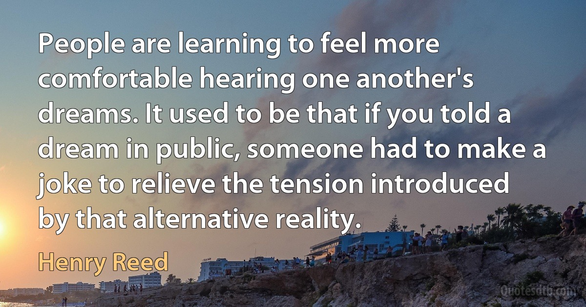 People are learning to feel more comfortable hearing one another's dreams. It used to be that if you told a dream in public, someone had to make a joke to relieve the tension introduced by that alternative reality. (Henry Reed)