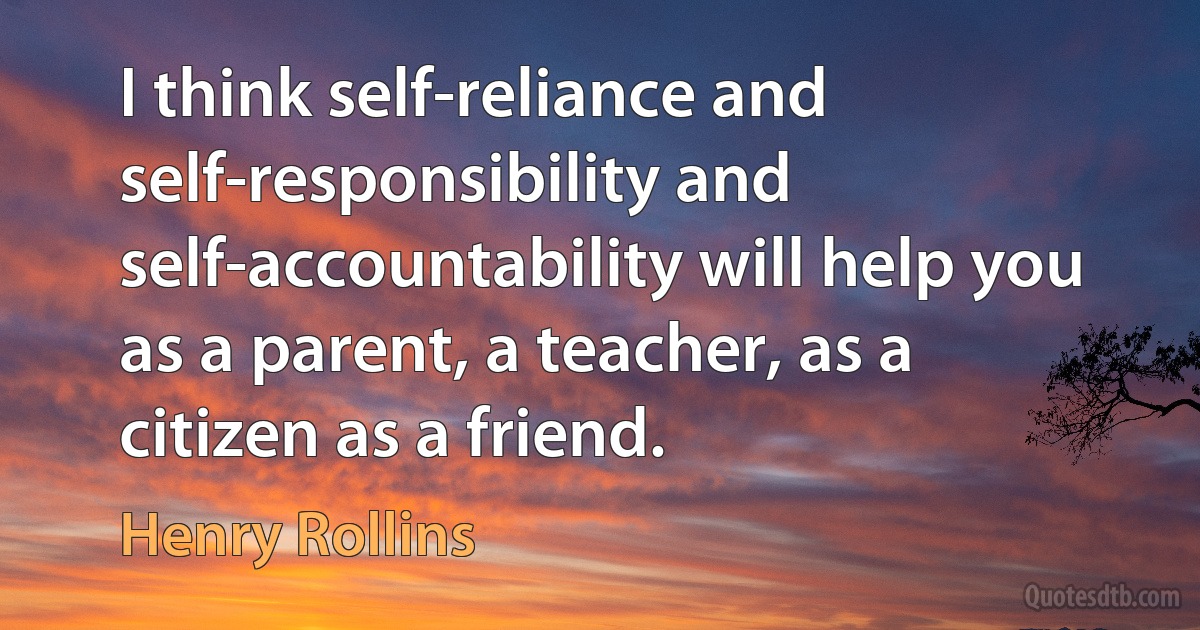 I think self-reliance and self-responsibility and self-accountability will help you as a parent, a teacher, as a citizen as a friend. (Henry Rollins)