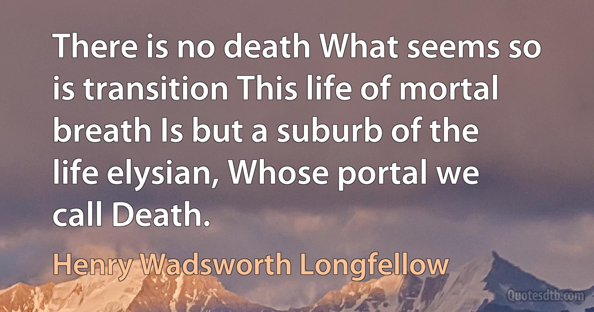 There is no death What seems so is transition This life of mortal breath Is but a suburb of the life elysian, Whose portal we call Death. (Henry Wadsworth Longfellow)