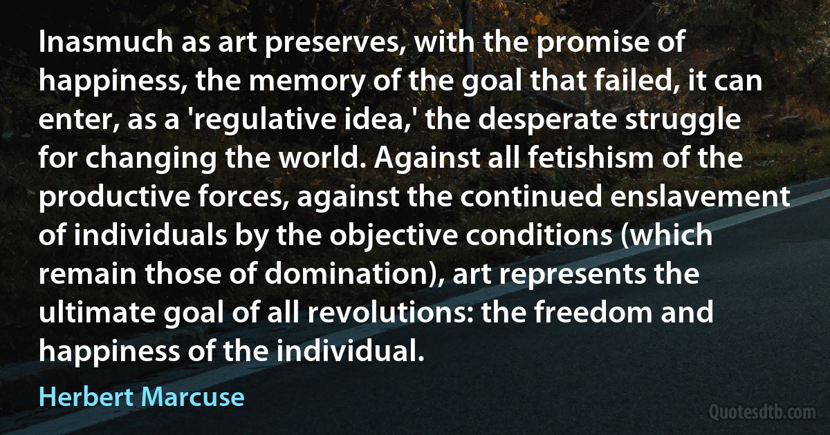 Inasmuch as art preserves, with the promise of happiness, the memory of the goal that failed, it can enter, as a 'regulative idea,' the desperate struggle for changing the world. Against all fetishism of the productive forces, against the continued enslavement of individuals by the objective conditions (which remain those of domination), art represents the ultimate goal of all revolutions: the freedom and happiness of the individual. (Herbert Marcuse)