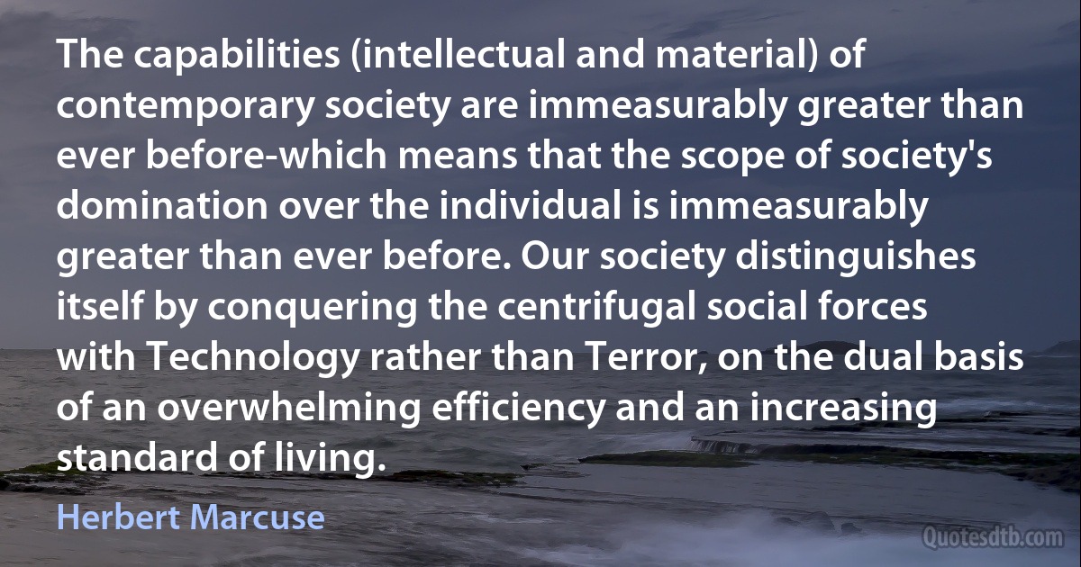 The capabilities (intellectual and material) of contemporary society are immeasurably greater than ever before-which means that the scope of society's domination over the individual is immeasurably greater than ever before. Our society distinguishes itself by conquering the centrifugal social forces with Technology rather than Terror, on the dual basis of an overwhelming efficiency and an increasing standard of living. (Herbert Marcuse)