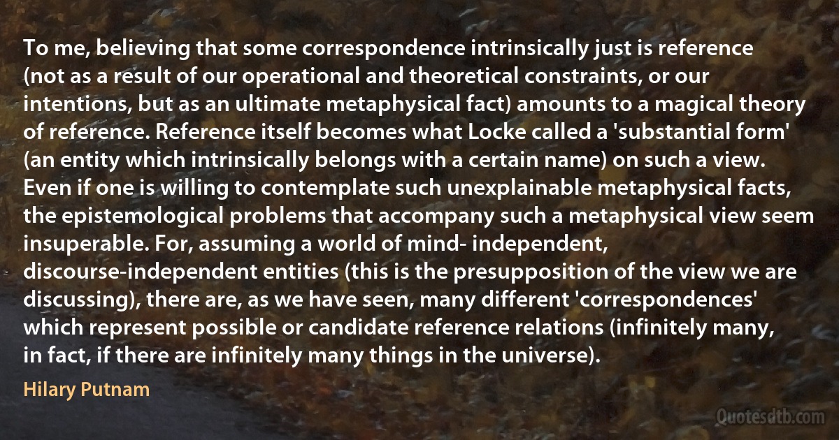 To me, believing that some correspondence intrinsically just is reference (not as a result of our operational and theoretical constraints, or our intentions, but as an ultimate metaphysical fact) amounts to a magical theory of reference. Reference itself becomes what Locke called a 'substantial form' (an entity which intrinsically belongs with a certain name) on such a view. Even if one is willing to contemplate such unexplainable metaphysical facts, the epistemological problems that accompany such a metaphysical view seem insuperable. For, assuming a world of mind- independent, discourse-independent entities (this is the presupposition of the view we are discussing), there are, as we have seen, many different 'correspondences' which represent possible or candidate reference relations (infinitely many, in fact, if there are infinitely many things in the universe). (Hilary Putnam)