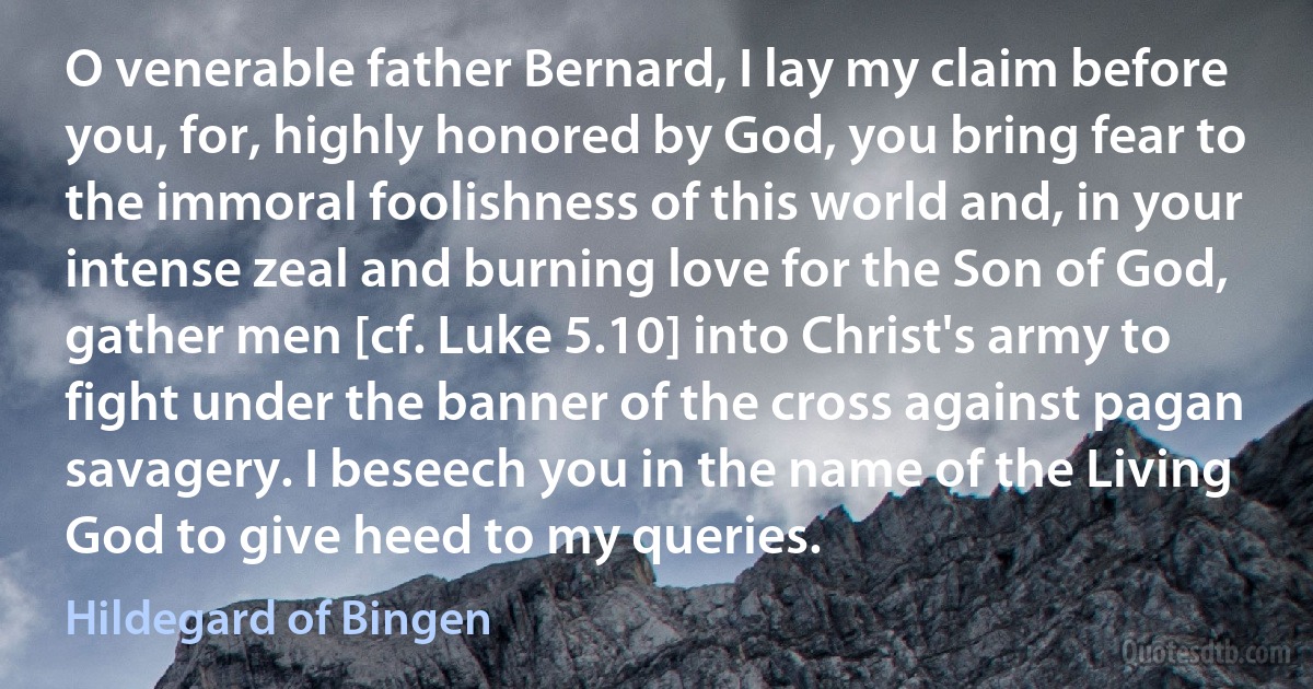 O venerable father Bernard, I lay my claim before you, for, highly honored by God, you bring fear to the immoral foolishness of this world and, in your intense zeal and burning love for the Son of God, gather men [cf. Luke 5.10] into Christ's army to fight under the banner of the cross against pagan savagery. I beseech you in the name of the Living God to give heed to my queries. (Hildegard of Bingen)