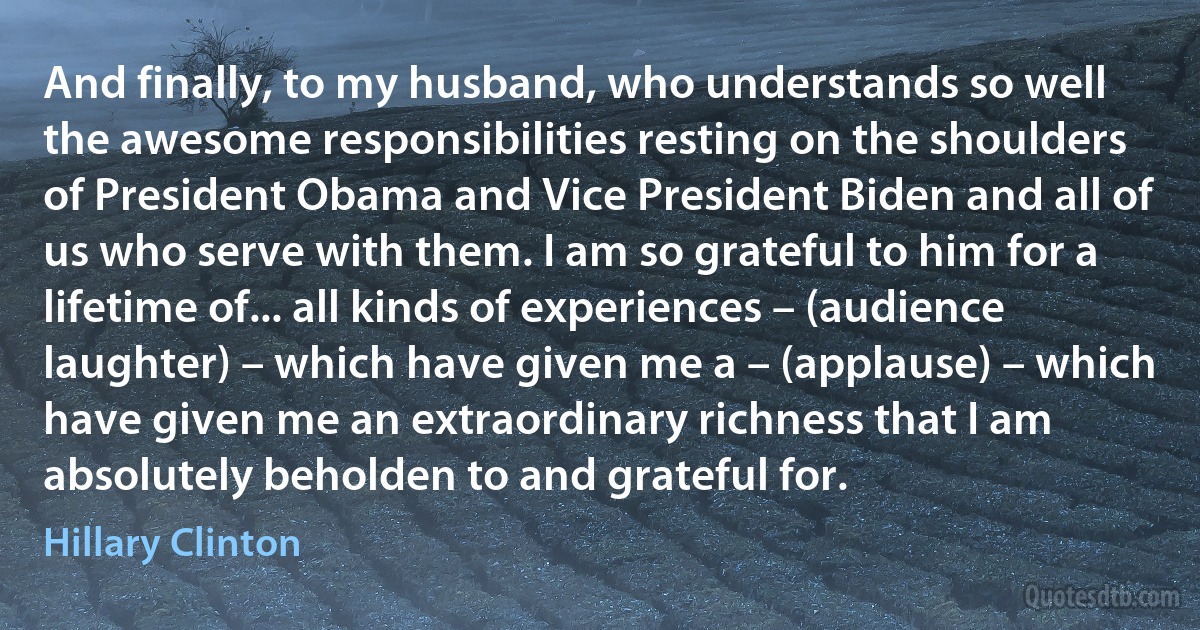 And finally, to my husband, who understands so well the awesome responsibilities resting on the shoulders of President Obama and Vice President Biden and all of us who serve with them. I am so grateful to him for a lifetime of... all kinds of experiences – (audience laughter) – which have given me a – (applause) – which have given me an extraordinary richness that I am absolutely beholden to and grateful for. (Hillary Clinton)