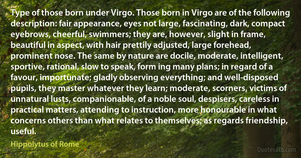 Type of those born under Virgo. Those born in Virgo are of the following description: fair appearance, eyes not large, fascinating, dark, compact eyebrows, cheerful, swimmers; they are, however, slight in frame, beautiful in aspect, with hair prettily adjusted, large forehead, prominent nose. The same by nature are docile, moderate, intelligent, sportive, rational, slow to speak, form ing many plans; in regard of a favour, importunate; gladly observing everything; and well-disposed pupils, they master whatever they learn; moderate, scorners, victims of unnatural lusts, companionable, of a noble soul, despisers, careless in practical matters, attending to instruction, more honourable in what concerns others than what relates to themselves; as regards friendship, useful. (Hippolytus of Rome)