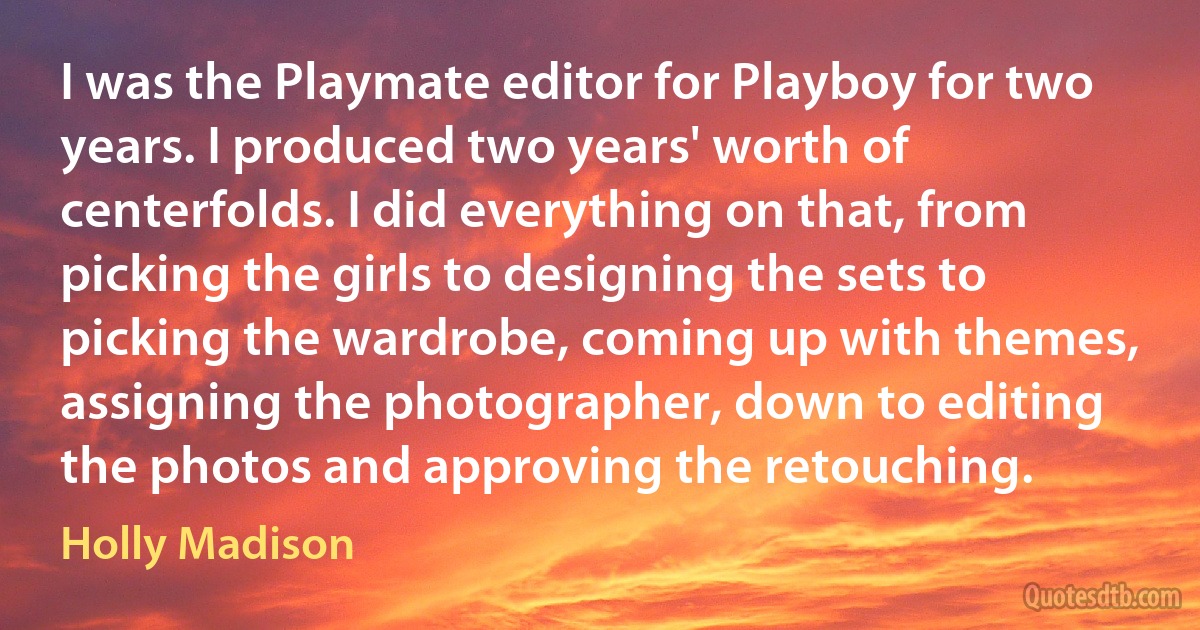 I was the Playmate editor for Playboy for two years. I produced two years' worth of centerfolds. I did everything on that, from picking the girls to designing the sets to picking the wardrobe, coming up with themes, assigning the photographer, down to editing the photos and approving the retouching. (Holly Madison)