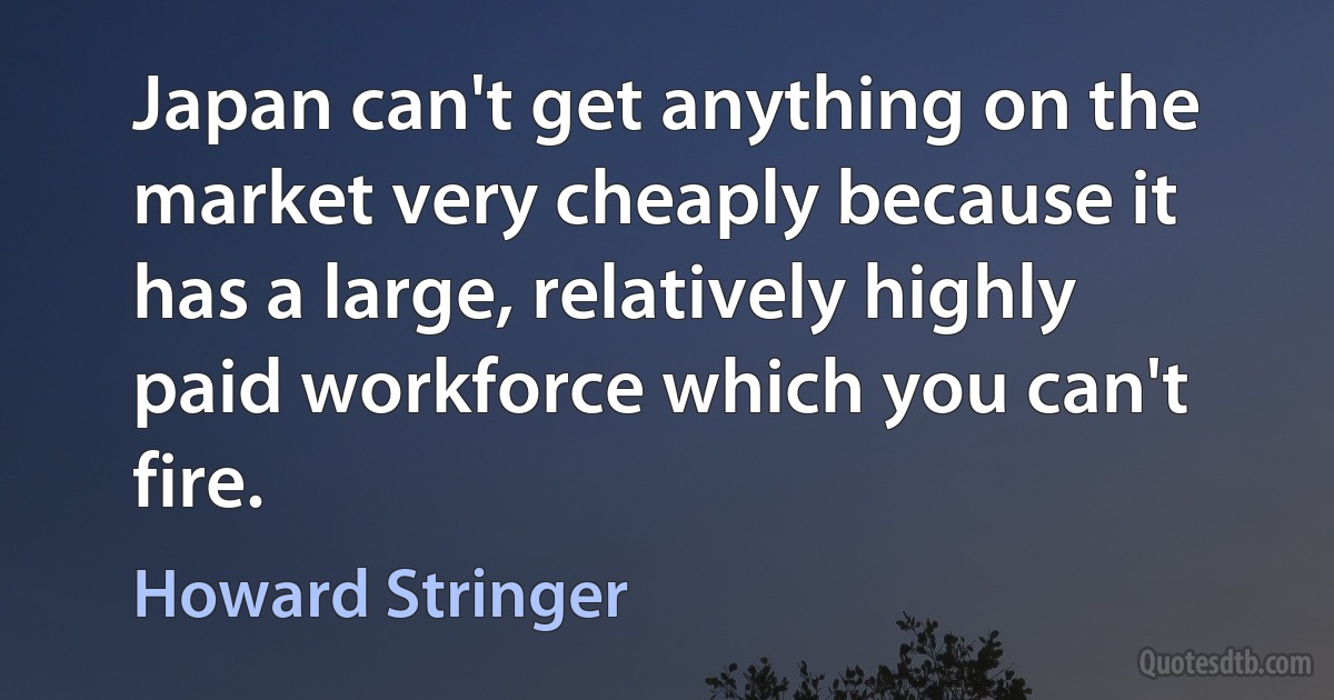 Japan can't get anything on the market very cheaply because it has a large, relatively highly paid workforce which you can't fire. (Howard Stringer)