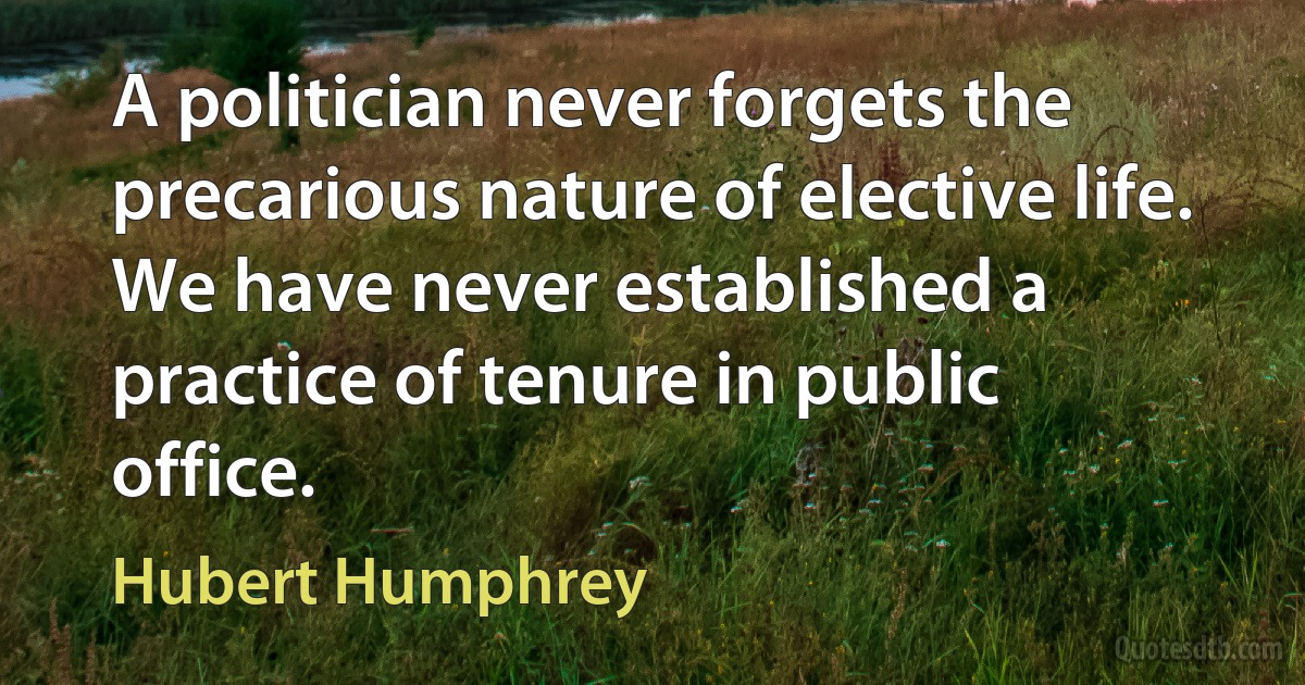 A politician never forgets the precarious nature of elective life. We have never established a practice of tenure in public office. (Hubert Humphrey)