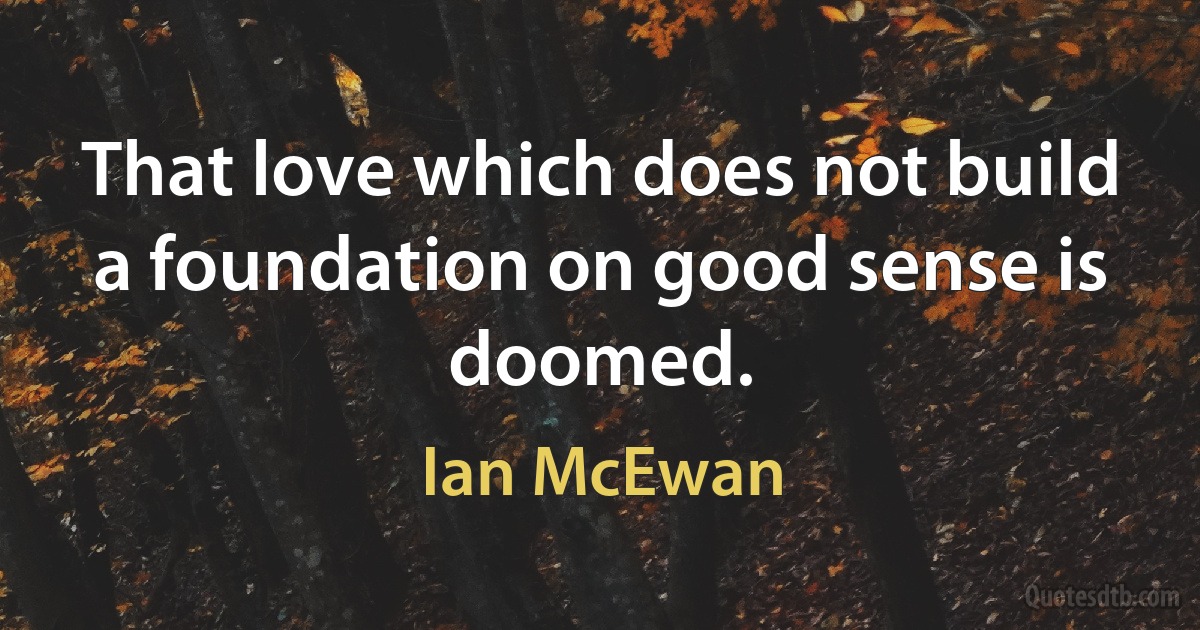 That love which does not build a foundation on good sense is doomed. (Ian McEwan)