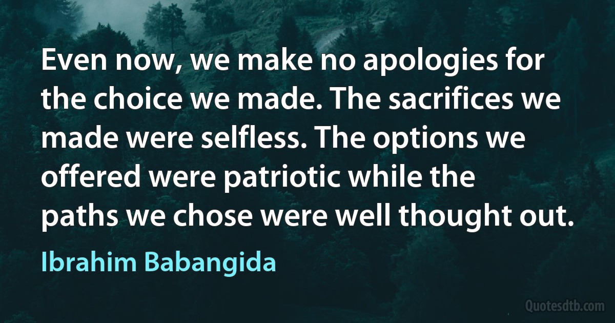 Even now, we make no apologies for the choice we made. The sacrifices we made were selfless. The options we offered were patriotic while the paths we chose were well thought out. (Ibrahim Babangida)