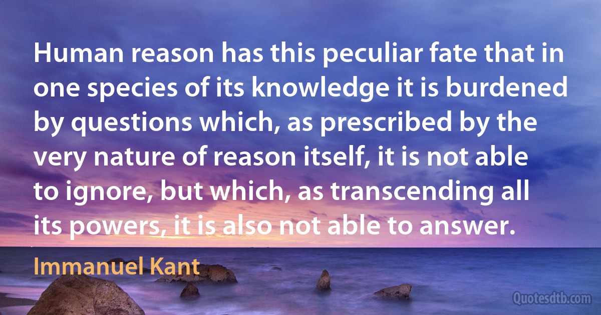 Human reason has this peculiar fate that in one species of its knowledge it is burdened by questions which, as prescribed by the very nature of reason itself, it is not able to ignore, but which, as transcending all its powers, it is also not able to answer. (Immanuel Kant)