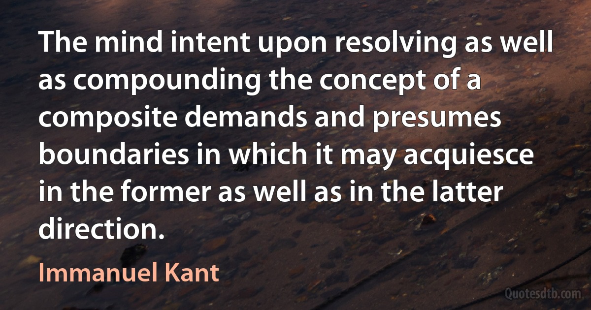 The mind intent upon resolving as well as compounding the concept of a composite demands and presumes boundaries in which it may acquiesce in the former as well as in the latter direction. (Immanuel Kant)