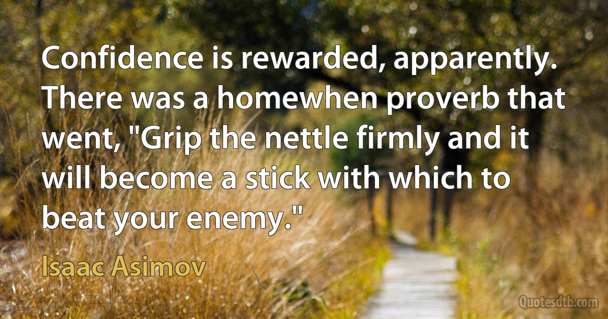 Confidence is rewarded, apparently. There was a homewhen proverb that went, "Grip the nettle firmly and it will become a stick with which to beat your enemy." (Isaac Asimov)