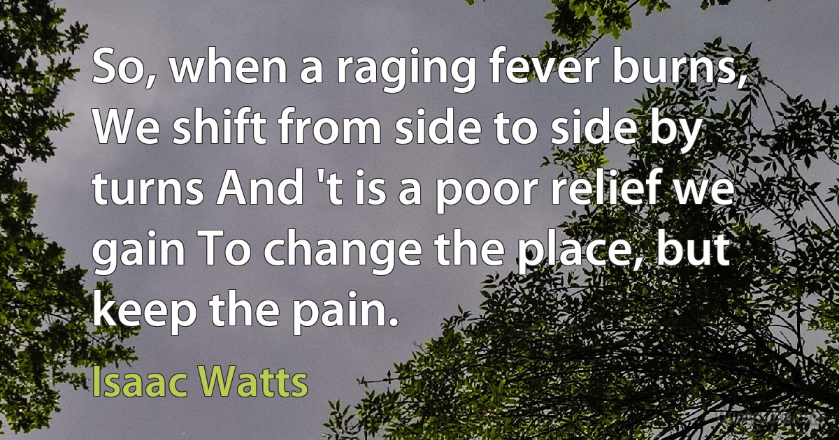 So, when a raging fever burns, We shift from side to side by turns And 't is a poor relief we gain To change the place, but keep the pain. (Isaac Watts)