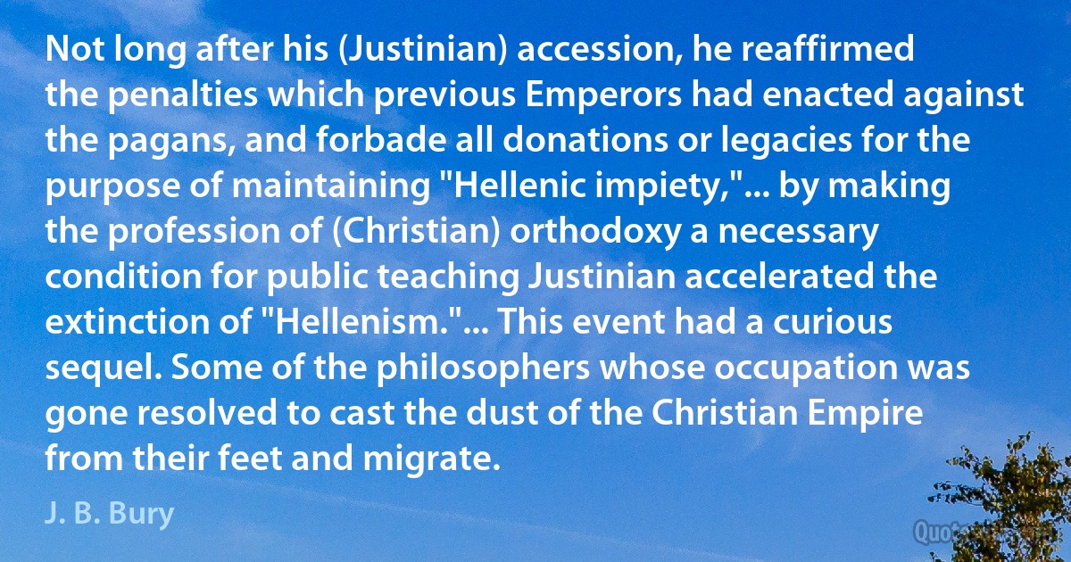 Not long after his (Justinian) accession, he reaffirmed the penalties which previous Emperors had enacted against the pagans, and forbade all donations or legacies for the purpose of maintaining "Hellenic impiety,"... by making the profession of (Christian) orthodoxy a necessary condition for public teaching Justinian accelerated the extinction of "Hellenism."... This event had a curious sequel. Some of the philosophers whose occupation was gone resolved to cast the dust of the Christian Empire from their feet and migrate. (J. B. Bury)