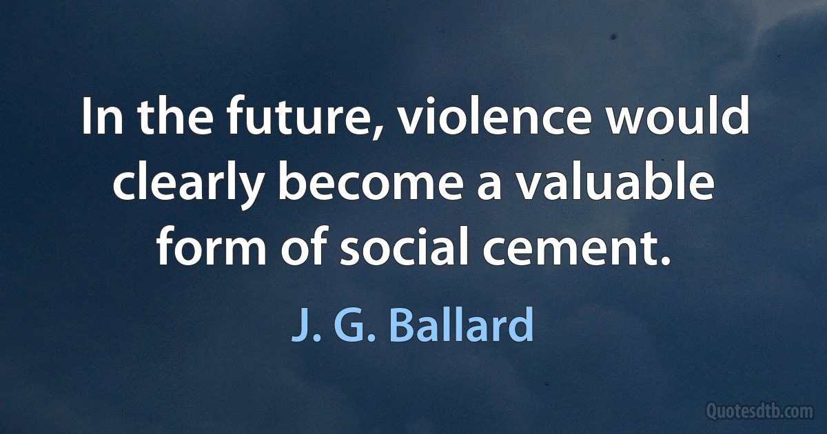 In the future, violence would clearly become a valuable form of social cement. (J. G. Ballard)