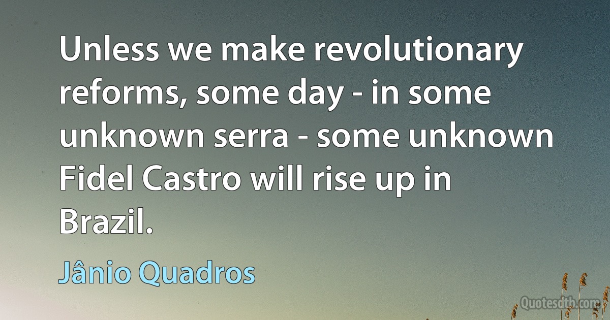 Unless we make revolutionary reforms, some day - in some unknown serra - some unknown Fidel Castro will rise up in Brazil. (Jânio Quadros)