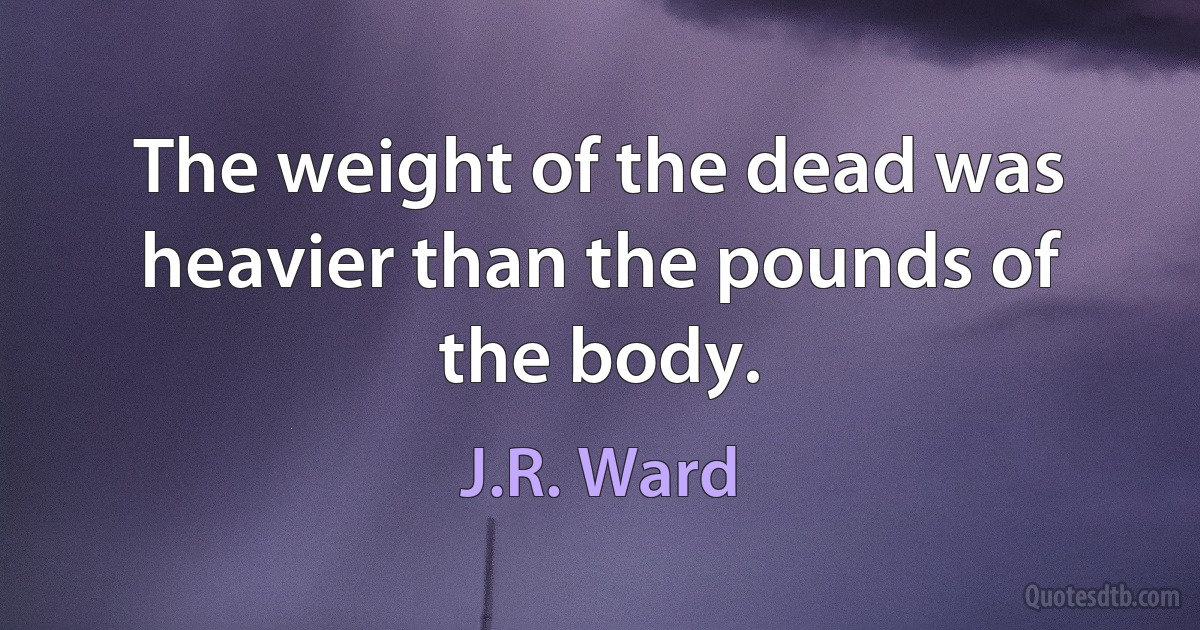 The weight of the dead was heavier than the pounds of the body. (J.R. Ward)