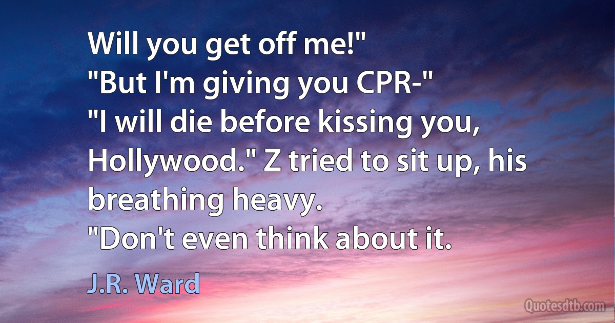 Will you get off me!"
"But I'm giving you CPR-"
"I will die before kissing you, Hollywood." Z tried to sit up, his breathing heavy.
"Don't even think about it. (J.R. Ward)