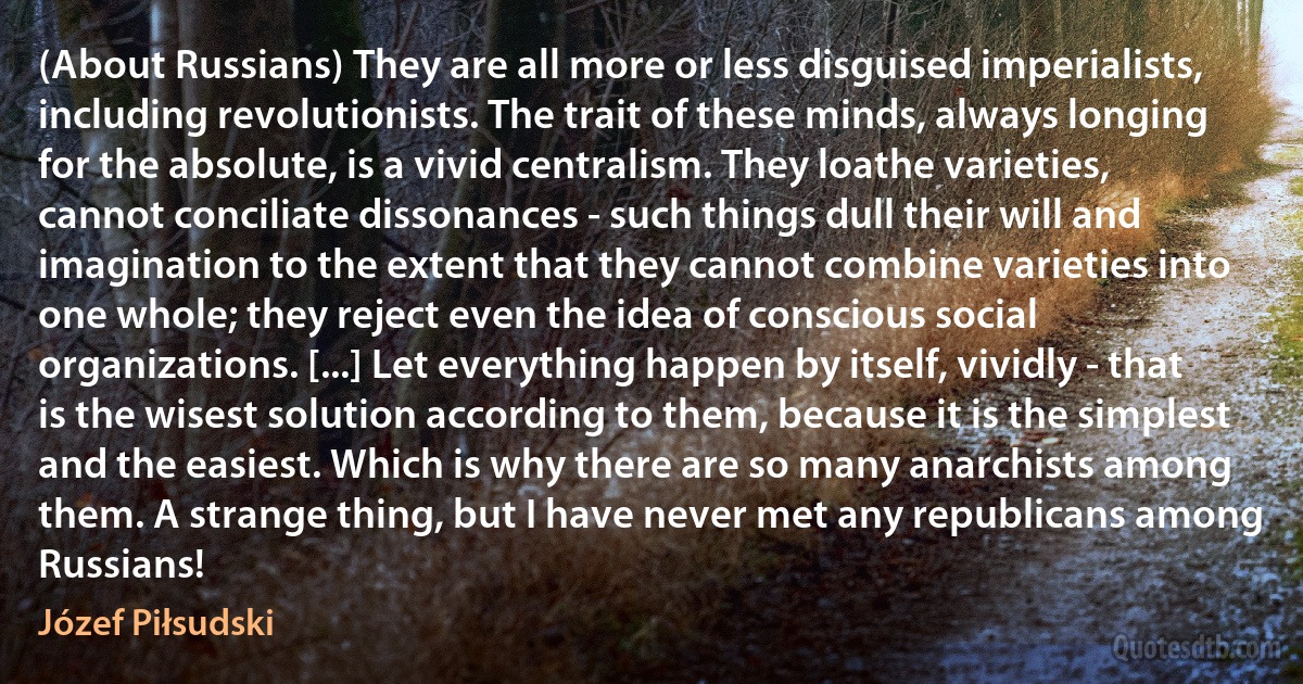 (About Russians) They are all more or less disguised imperialists, including revolutionists. The trait of these minds, always longing for the absolute, is a vivid centralism. They loathe varieties, cannot conciliate dissonances - such things dull their will and imagination to the extent that they cannot combine varieties into one whole; they reject even the idea of conscious social organizations. [...] Let everything happen by itself, vividly - that is the wisest solution according to them, because it is the simplest and the easiest. Which is why there are so many anarchists among them. A strange thing, but I have never met any republicans among Russians! (Józef Piłsudski)