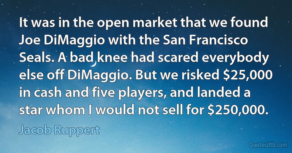 It was in the open market that we found Joe DiMaggio with the San Francisco Seals. A bad knee had scared everybody else off DiMaggio. But we risked $25,000 in cash and five players, and landed a star whom I would not sell for $250,000. (Jacob Ruppert)