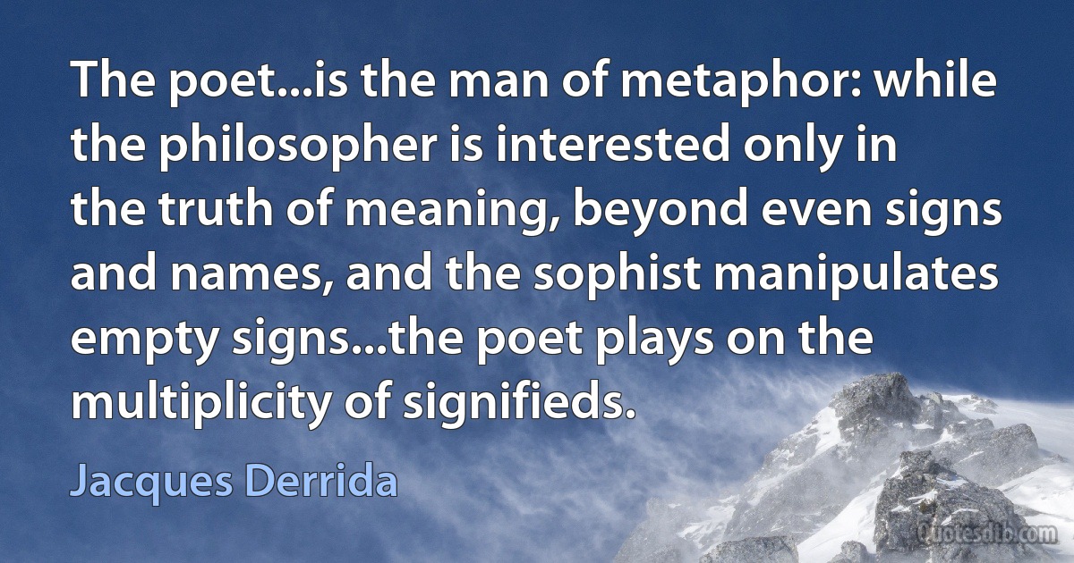 The poet...is the man of metaphor: while the philosopher is interested only in the truth of meaning, beyond even signs and names, and the sophist manipulates empty signs...the poet plays on the multiplicity of signifieds. (Jacques Derrida)