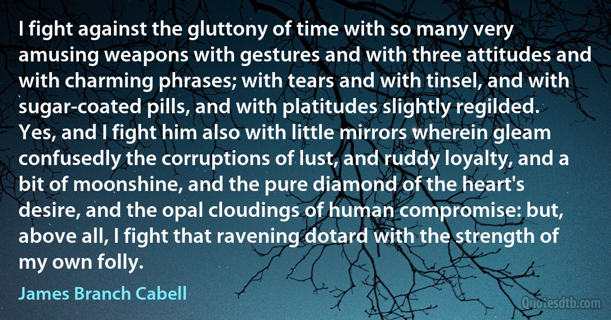 I fight against the gluttony of time with so many very amusing weapons with gestures and with three attitudes and with charming phrases; with tears and with tinsel, and with sugar-coated pills, and with platitudes slightly regilded. Yes, and I fight him also with little mirrors wherein gleam confusedly the corruptions of lust, and ruddy loyalty, and a bit of moonshine, and the pure diamond of the heart's desire, and the opal cloudings of human compromise: but, above all, I fight that ravening dotard with the strength of my own folly. (James Branch Cabell)