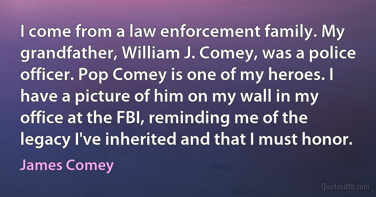 I come from a law enforcement family. My grandfather, William J. Comey, was a police officer. Pop Comey is one of my heroes. I have a picture of him on my wall in my office at the FBI, reminding me of the legacy I've inherited and that I must honor. (James Comey)