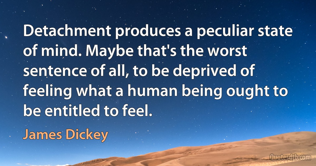 Detachment produces a peculiar state of mind. Maybe that's the worst sentence of all, to be deprived of feeling what a human being ought to be entitled to feel. (James Dickey)