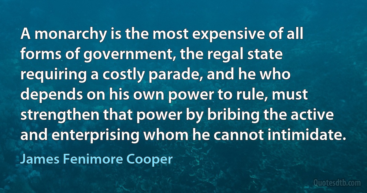 A monarchy is the most expensive of all forms of government, the regal state requiring a costly parade, and he who depends on his own power to rule, must strengthen that power by bribing the active and enterprising whom he cannot intimidate. (James Fenimore Cooper)