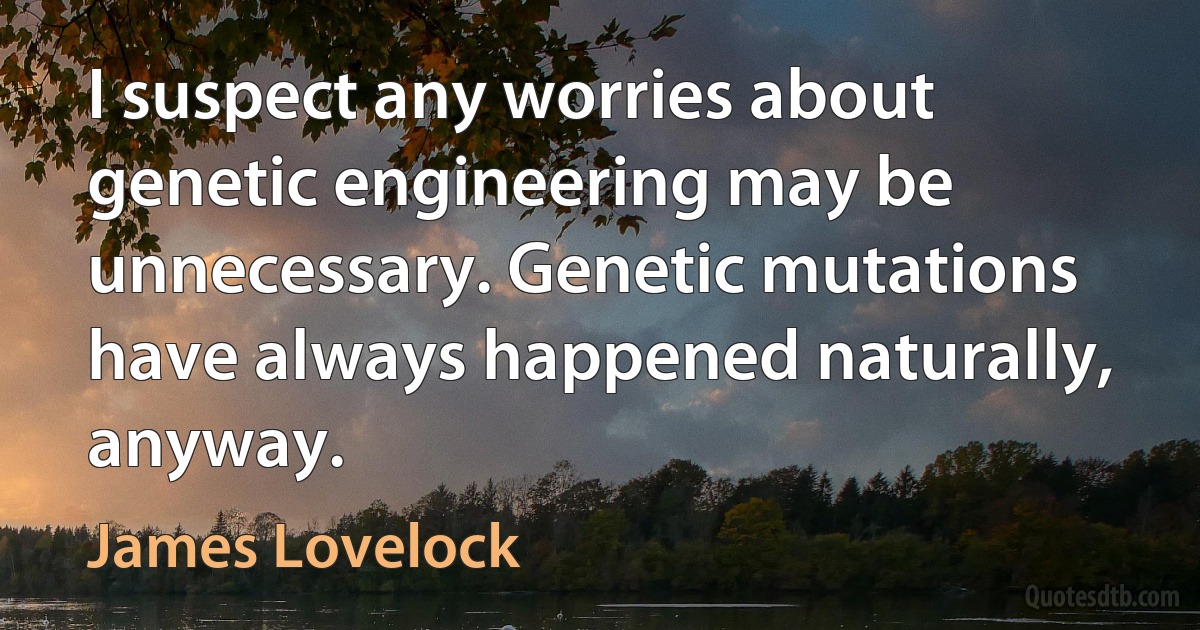 I suspect any worries about genetic engineering may be unnecessary. Genetic mutations have always happened naturally, anyway. (James Lovelock)