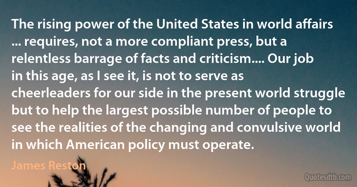 The rising power of the United States in world affairs ... requires, not a more compliant press, but a relentless barrage of facts and criticism.... Our job in this age, as I see it, is not to serve as cheerleaders for our side in the present world struggle but to help the largest possible number of people to see the realities of the changing and convulsive world in which American policy must operate. (James Reston)