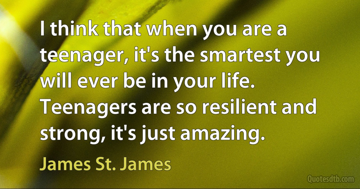 I think that when you are a teenager, it's the smartest you will ever be in your life. Teenagers are so resilient and strong, it's just amazing. (James St. James)