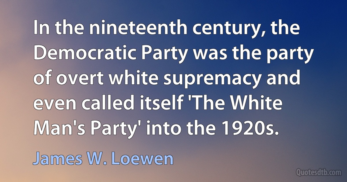 In the nineteenth century, the Democratic Party was the party of overt white supremacy and even called itself 'The White Man's Party' into the 1920s. (James W. Loewen)