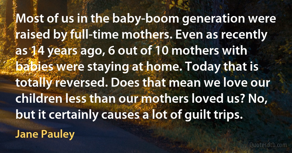 Most of us in the baby-boom generation were raised by full-time mothers. Even as recently as 14 years ago, 6 out of 10 mothers with babies were staying at home. Today that is totally reversed. Does that mean we love our children less than our mothers loved us? No, but it certainly causes a lot of guilt trips. (Jane Pauley)