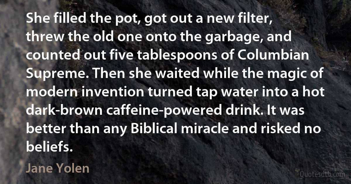 She filled the pot, got out a new filter, threw the old one onto the garbage, and counted out five tablespoons of Columbian Supreme. Then she waited while the magic of modern invention turned tap water into a hot dark-brown caffeine-powered drink. It was better than any Biblical miracle and risked no beliefs. (Jane Yolen)