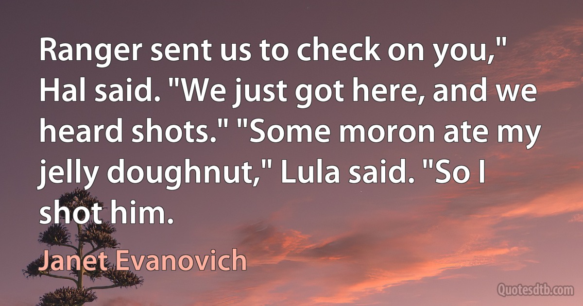 Ranger sent us to check on you," Hal said. "We just got here, and we heard shots." "Some moron ate my jelly doughnut," Lula said. "So I shot him. (Janet Evanovich)