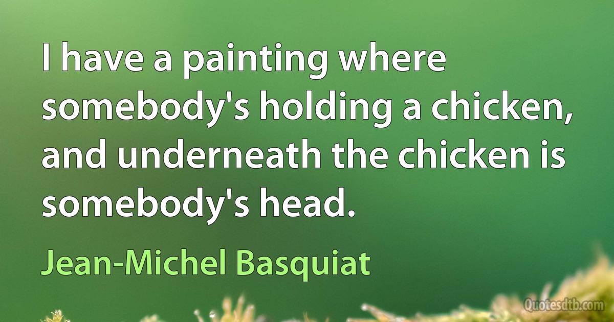 I have a painting where somebody's holding a chicken, and underneath the chicken is somebody's head. (Jean-Michel Basquiat)