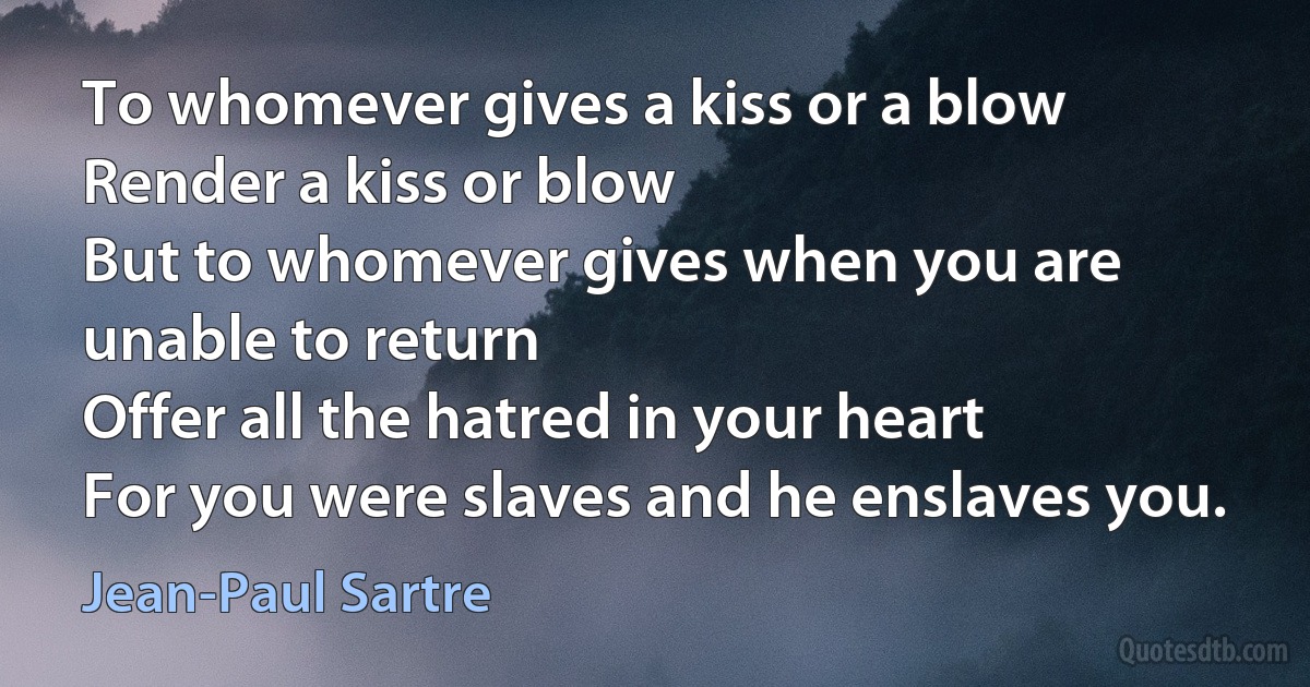 To whomever gives a kiss or a blow
Render a kiss or blow
But to whomever gives when you are unable to return
Offer all the hatred in your heart
For you were slaves and he enslaves you. (Jean-Paul Sartre)