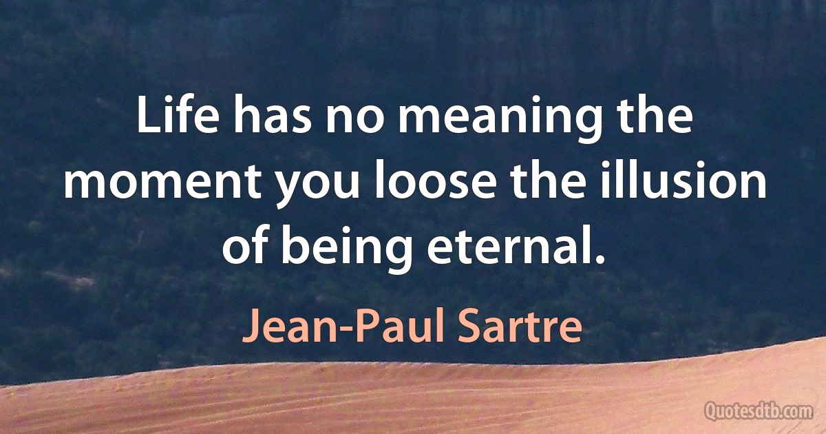 Life has no meaning the moment you loose the illusion of being eternal. (Jean-Paul Sartre)