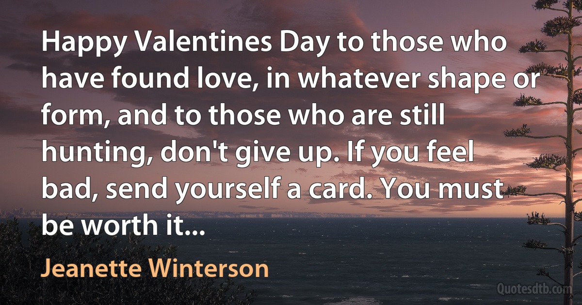 Happy Valentines Day to those who have found love, in whatever shape or form, and to those who are still hunting, don't give up. If you feel bad, send yourself a card. You must be worth it... (Jeanette Winterson)